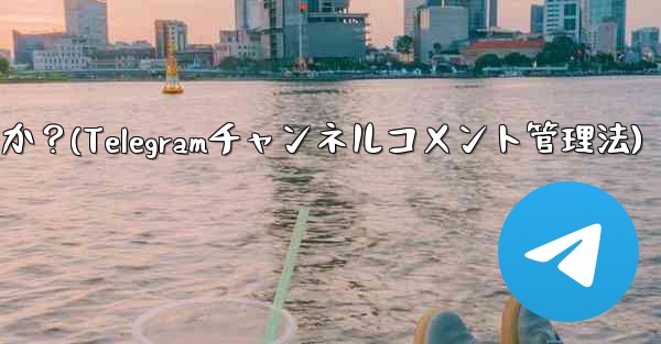 Telegram チャンネルのコメント セクションでコメントを管理するにはどうすればよいですか？(Telegramチャンネルコメント管理法)