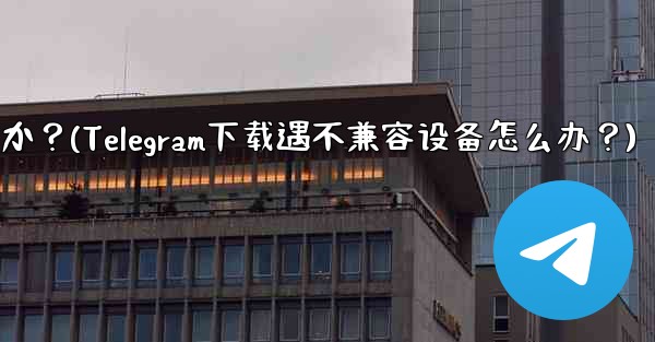 Telegram をダウンロードするときに「デバイスと互換性がありません」というメッセージが表示された場合はどうすればよいですか？(Telegram下载遇不兼容设备怎么办？)