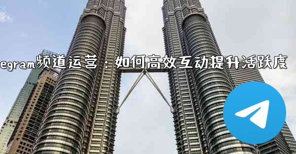 Telegram チャネルの所有者はどのようにして加入者と効果的に対話し、アクティビティを増やすことができるでしょうか？_Telegram频道运营：如何高效互动提升活跃度