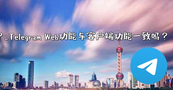 机能啥意思？_Telegram Web功能与客户端功能一致吗？